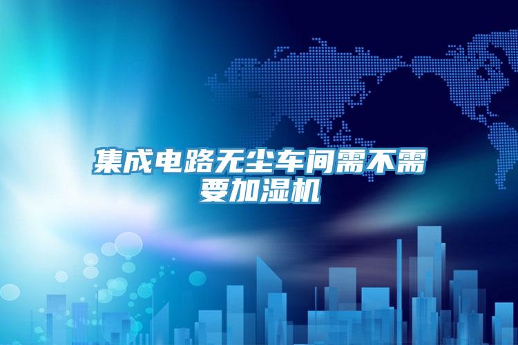 集成電路無塵車間需不需要加濕機(jī)