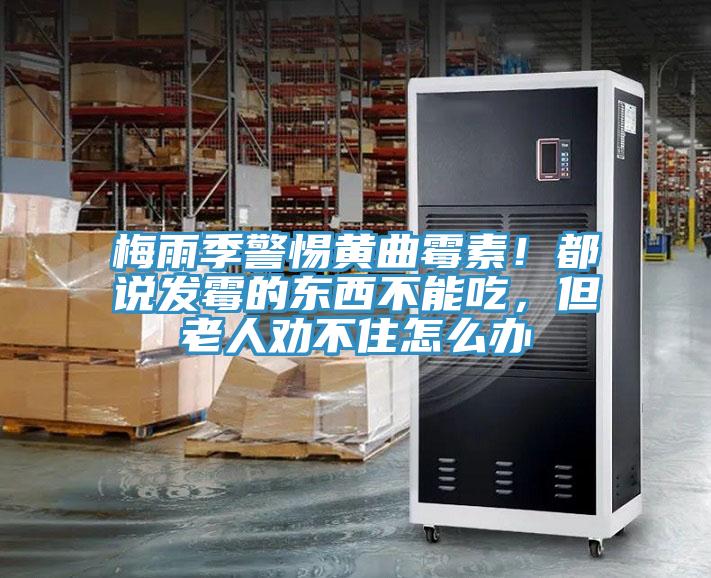 梅雨季警惕黃曲霉素！都說發霉的東西不能吃，但老人勸不住怎么辦