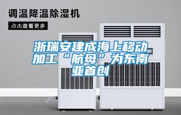 浙瑞安建成海上移動加工“航母”為東南亞首創