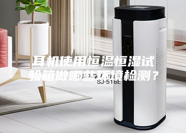 耳機使用恒溫恒濕試驗箱做哪些環(huán)境檢測？