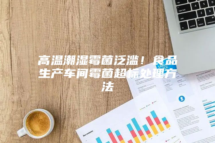 高溫潮濕霉菌泛濫！食品生產車間霉菌超標處理方法